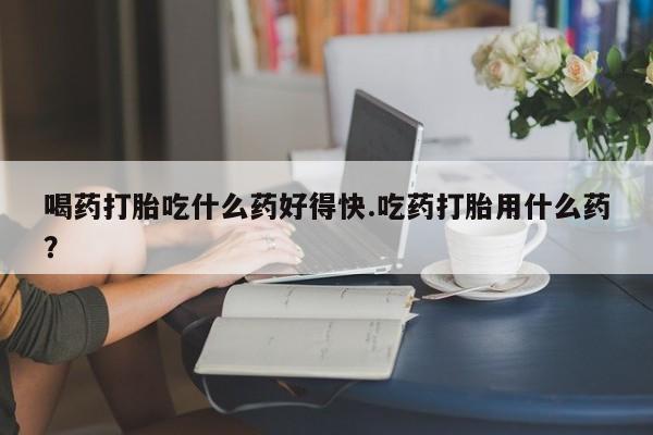 米非司酮片在线购微信喝药打胎吃什么药好得快.吃药打胎用什么药？