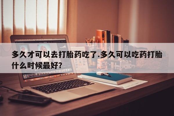 米非司酮片在线购微信多久才可以去打胎药吃了.多久可以吃药打胎什么时候最好？