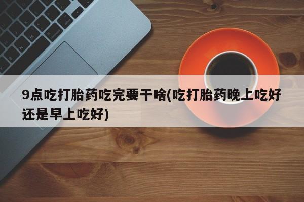 米非司酮片在线购微信9点吃打胎药吃完要干啥(吃打胎药晚上吃好还是早上吃好)