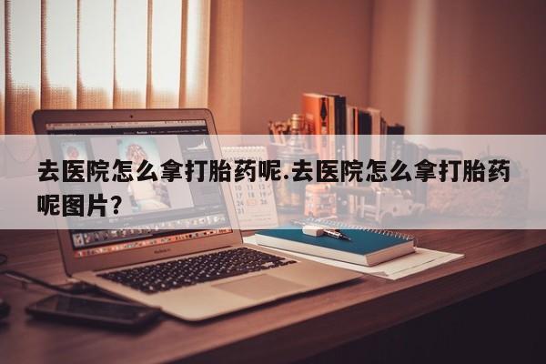 米非司酮片在线购微信去医院怎么拿打胎药呢.去医院怎么拿打胎药呢图片？