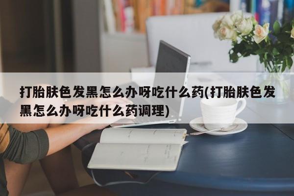 米非司酮片在线购微信打胎肤色发黑怎么办呀吃什么药(打胎肤色发黑怎么办呀吃什么药调理)
