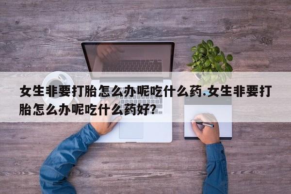 米非司酮片在线购微信女生非要打胎怎么办呢吃什么药.女生非要打胎怎么办呢吃什么药好？