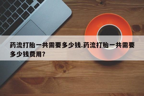 米非司酮片在线购微信药流打胎一共需要多少钱.药流打胎一共需要多少钱费用？
