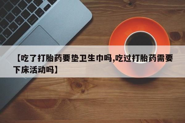 米非司酮片在线购微信【吃了打胎药要垫卫生巾吗,吃过打胎药需要下床活动吗】