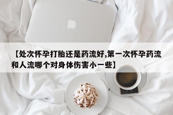 米非司酮片在线购微信【处次怀孕打胎还是药流好,第一次怀孕药流和人流哪个对身体伤害小一些】