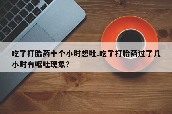 米非司酮片在线购微信吃了打胎药十个小时想吐.吃了打胎药过了几小时有呕吐现象？