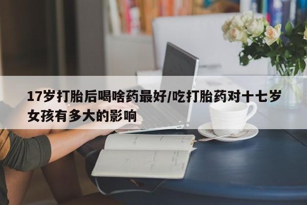 米非司酮片在线购微信17岁打胎后喝啥药最好/吃打胎药对十七岁女孩有多大的影响