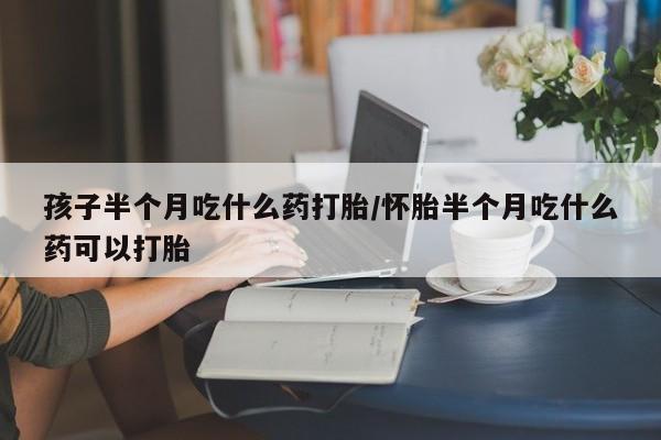 米非司酮片在线购微信孩子半个月吃什么药打胎/怀胎半个月吃什么药可以打胎