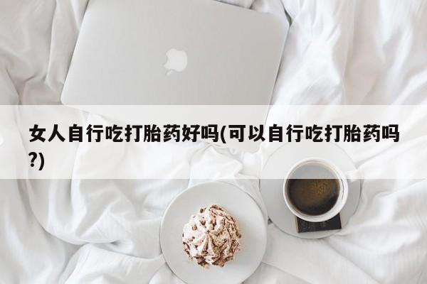 米非司酮片在线购微信女人自行吃打胎药好吗(可以自行吃打胎药吗?)