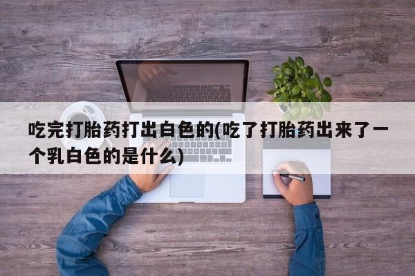 米非司酮片在线购微信吃完打胎药打出白色的(吃了打胎药出来了一个乳白色的是什么)