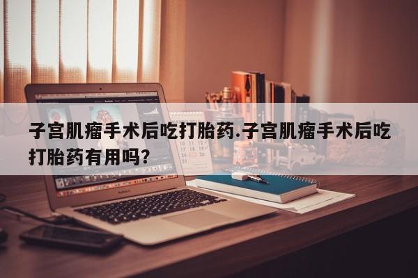米非司酮片在线购微信子宫肌瘤手术后吃打胎药.子宫肌瘤手术后吃打胎药有用吗？