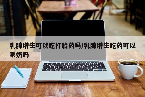 米非司酮片在线购微信乳腺增生可以吃打胎药吗/乳腺增生吃药可以喂奶吗